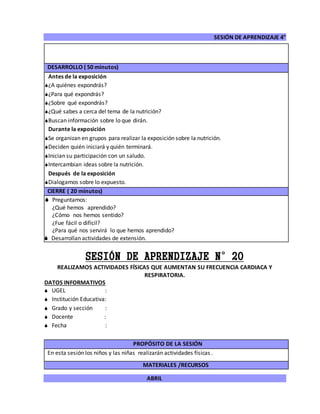 SESIÓN DE APRENDIZAJE 4°
ABRIL
DESARROLLO ( 50 minutos)
Antes de la exposición
¿A quiénes expondrás?
¿Para qué expondrás?
¿Sobre qué expondrás?
¿Qué sabes a cerca del tema de la nutrición?
Buscan información sobre lo que dirán.
Durante la exposición
Se organizan en grupos para realizar la exposición sobre la nutrición.
Deciden quién iniciará y quién terminará.
Inician su participación con un saludo.
Intercambian ideas sobre la nutrición.
Después de la exposición
Dialogamos sobre lo expuesto.
CIERRE ( 20 minutos)
 Preguntamos:
¿Qué hemos aprendido?
¿Cómo nos hemos sentido?
¿Fue fácil o difícil?
¿Para qué nos servirá lo que hemos aprendido?
 Desarrollan actividades de extensión.
SESIÓN DE APRENDIZAJE N°20
REALIZAMOS ACTIVIDADES FÍSICAS QUE AUMENTAN SU FRECUENCIA CARDIACA Y
RESPIRATORIA.
DATOS INFORMATIVOS
 UGEL :
 Institución Educativa:
 Grado y sección :
 Docente :
 Fecha :
PROPÓSITO DE LA SESIÓN
En esta sesión los niños y las niñas realizarán actividades físicas .
MATERIALES /RECURSOS
 