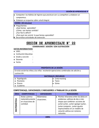 SESIÓN DE APRENDIZAJE 4°
ABRIL
 Comparten los hábitos de higiene que practican con su compañero y elaboran un
compromiso.
 Elaboran un esquema sobre salud integral.
CIERRE ( 20 minutos)
 Preguntamos:
¿Qué hemos aprendido?
¿Cómo nos hemos sentido?
¿Fue fácil o difícil?
¿Para qué nos servirá lo que hemos aprendido?
 Desarrollan actividades de extensión.
SESIÓN DE APRENDIZAJE N°22
COMBINAMOS ADICIÓN CON SUSTRACCIÓN
DATOS INFORMATIVOS
 UGEL :
 Institución Educativa:
 Grado y sección :
 Docente :
 Fecha :
COMPETENCIA(S), CAPACIDAD(ES) E INDICADORES A TRABAJAR EN LA SESIÓN
ÁREA COMPETENCIAS CAPACIDADES INDICADORES
MATEMÁTICA
Actúa y piensa
matemáticamente
en situaciones de
cantidad.
Matematiza
situaciones.
 Plantea relaciones entre los datos en
problemas aditivos de dos o más
etapas que combinen acciones de
juntar-juntar, juntar-agregar-quitar,
juntar-comparar, juntar-igualar
expresándolas en un modelo de
solución aditiva con números
naturales.
PROPÓSITO DE LA SESIÓN
En esta sesión los niños y las niñas resolverán operaciones combinadas de adición y
sustracción.
MATERIALES /RECURSOS
 Papelógrafo
 Plumones
 Pizarra
 Cuaderno
 Cinta masking
 Tijera
 Goma
 