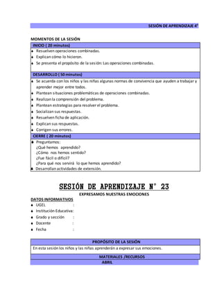SESIÓN DE APRENDIZAJE 4°
ABRIL
MOMENTOS DE LA SESIÓN
INICIO ( 20 minutos)
 Resuelven operaciones combinadas.
 Explican cómo lo hicieron.
 Se presenta el propósito de la sesión: Las operaciones combinadas.
DESARROLLO ( 50 minutos)
 Se acuerda con los niños y las niñas algunas normas de convivencia que ayuden a trabajar y
aprender mejor entre todos.
 Plantean situaciones problemáticas de operaciones combinadas.
 Realizan la comprensión del problema.
 Plantean estrategias para resolver el problema.
 Socializan sus respuestas.
 Resuelven ficha de aplicación.
 Explican sus respuestas.
 Corrigen sus errores.
CIERRE ( 20 minutos)
 Preguntamos:
¿Qué hemos aprendido?
¿Cómo nos hemos sentido?
¿Fue fácil o difícil?
¿Para qué nos servirá lo que hemos aprendido?
 Desarrollan actividades de extensión.
SESIÓN DE APRENDIZAJE N°23
EXPRESAMOS NUESTRAS EMOCIONES
DATOS INFORMATIVOS
 UGEL :
 Institución Educativa:
 Grado y sección :
 Docente :
 Fecha :
PROPÓSITO DE LA SESIÓN
En esta sesión los niños y las niñas aprenderán a expresar sus emociones.
MATERIALES /RECURSOS
 