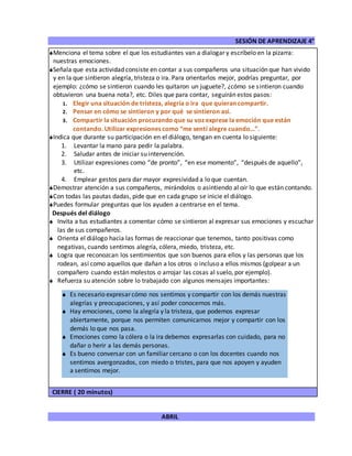 SESIÓN DE APRENDIZAJE 4°
ABRIL
Menciona el tema sobre el que los estudiantes van a dialogar y escríbelo en la pizarra:
nuestras emociones.
Señala que esta actividad consiste en contar a sus compañeros una situación que han vivido
y en la que sintieron alegría, tristeza o ira. Para orientarlos mejor, podrías preguntar, por
ejemplo: ¿cómo se sintieron cuando les quitaron un juguete?, ¿cómo se sintieron cuando
obtuvieron una buena nota?, etc. Diles que para contar, seguirán estos pasos:
1. Elegir una situación de tristeza, alegría o ira que quieran compartir.
2. Pensar en cómo se sintieron y por qué se sintieron así.
3. Compartir la situación procurando que su voz exprese la emoción que están
contando. Utilizar expresiones como “me sentí alegre cuando…”.
Indica que durante su participación en el diálogo, tengan en cuenta lo siguiente:
1. Levantar la mano para pedir la palabra.
2. Saludar antes de iniciar su intervención.
3. Utilizar expresiones como “de pronto”, “en ese momento”, “después de aquello”,
etc.
4. Emplear gestos para dar mayor expresividad a lo que cuentan.
Demostrar atención a sus compañeros, mirándolos o asintiendo al oír lo que están contando.
Con todas las pautas dadas, pide que en cada grupo se inicie el diálogo.
Puedes formular preguntas que los ayuden a centrarse en el tema.
Después del diálogo
 Invita a tus estudiantes a comentar cómo se sintieron al expresar sus emociones y escuchar
las de sus compañeros.
 Orienta el diálogo hacia las formas de reaccionar que tenemos, tanto positivas como
negativas, cuando sentimos alegría, cólera, miedo, tristeza, etc.
 Logra que reconozcan los sentimientos que son buenos para ellos y las personas que los
rodean, así como aquellos que dañan a los otros o incluso a ellos mismos (golpear a un
compañero cuando están molestos o arrojar las cosas al suelo, por ejemplo).
 Refuerza su atención sobre lo trabajado con algunos mensajes importantes:
CIERRE ( 20 minutos)
 Es necesario expresar cómo nos sentimos y compartir con los demás nuestras
alegrías y preocupaciones, y así poder conocernos más.
 Hay emociones, como la alegría y la tristeza, que podemos expresar
abiertamente, porque nos permiten comunicarnos mejor y compartir con los
demás lo que nos pasa.
 Emociones como la cólera o la ira debemos expresarlas con cuidado, para no
dañar o herir a las demás personas.
 Es bueno conversar con un familiar cercano o con los docentes cuando nos
sentimos avergonzados, con miedo o tristes, para que nos apoyen y ayuden
a sentirnos mejor.
 