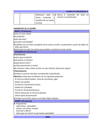 SESIÓN DE APRENDIZAJE 4°
ABRIL
Reflexiona sobre la
forma, contenido y
contexto de sus textos
escritos.
 Revisa el contenido del texto en
relación a lo planificado.
MOMENTOS DE LA SESIÓN
INICIO ( 20 minutos)
Leen un auto retrato.
Se pregunta:
¿De qué trata?
¿A quién está dirigida?
Establece con los niños el propósito de la sesión: escribir su autorretrato a partir de todos los
datos que tienen.
Selecciona con ellos las normas que pondrán en práctica en esta sesión.
DESARROLLO ( 50 minutos)
Planificamos
¿Para qué escribirán?
¿A quiénes escribirán?
¿Qué quieren decir?
¿Cómo presentarán su texto?
Se informan sobre ¿Cómo escribir un auto retrato? ¿Qué pasos seguir?
Textualizamos
Elaboran su primer borrador considerando lo planificado.
Revisan el texto que escribieron con las siguientes preguntas:
Al inicio escribí(mi nombre, fecha de nacimiento, lugar
donde nací, grado)
Escribí mis características físicas
Señalé mis cualidades
Escribí mis aficiones(intereses)
Utilicé mayúsculas al iniciar los párrafos
Utilicé signos de puntuación
Corrigen sus escritos, pasan a una hoja limpia y dibujan.
CIERRE ( 20 minutos)
 Preguntamos:
¿Qué hemos aprendido?
¿Cómo nos hemos sentido?
¿Fue fácil o difícil?
¿Para qué nos servirá lo que hemos aprendido?
 