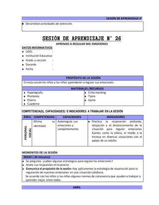SESIÓN DE APRENDIZAJE 4°
ABRIL
 Desarrollan actividades de extensión.
SESIÓN DE APRENDIZAJE N°26
APRENDO A REGULAR MIS EMOCIONES
DATOS INFORMATIVOS
 UGEL :
 Institución Educativa:
 Grado y sección :
 Docente :
 Fecha :
COMPETENCIA(S), CAPACIDAD(ES) E INDICADORES A TRABAJAR EN LA SESIÓN
ÁREA COMPETENCIAS CAPACIDADES INDICADORES
PERSONAL
SOCIAL
Afirma su
identidad.
Autorregula sus
emociones y
comportamiento.
 Practica la respiración profunda,
relajación y el distanciamiento de la
situación para regular emociones
fuertes como la cólera, el miedo o la
tristeza en diversas situaciones con el
apoyo de un adulto.
MOMENTOS DE LA SESIÓN
INICIO ( 20 minutos)
 Se pregunta: ¿saben algunas estrategias para regular las emociones?
 Anota sus respuestas en la pizarra.
 Comunica el propósito de la sesión: hoy aplicaremos la estrategia de respiración para la
regulación de nuestras emociones en una situación cotidiana.
Se acuerda con los niños y las niñas algunas normas de convivencia que ayuden a trabajar y
aprender mejor entre todos.
PROPÓSITO DE LA SESIÓN
En esta sesión los niños y las niñas aprenderán a regular sus emociones.
MATERIALES /RECURSOS
 Papelógrafo
 Plumones
 Pizarra
 Cuaderno
 Cinta masking
 Tijera
 Goma
 