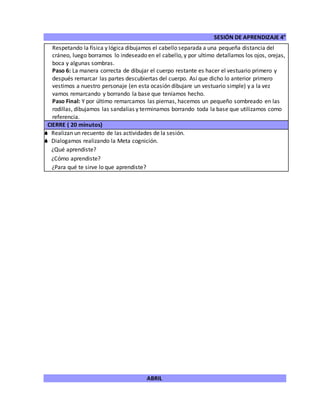 SESIÓN DE APRENDIZAJE 4°
ABRIL
Respetando la física y lógica dibujamos el cabello separada a una pequeña distancia del
cráneo, luego borramos lo indeseado en el cabello, y por ultimo detallamos los ojos, orejas,
boca y algunas sombras.
Paso 6: La manera correcta de dibujar el cuerpo restante es hacer el vestuario primero y
después remarcar las partes descubiertas del cuerpo. Así que dicho lo anterior primero
vestimos a nuestro personaje (en esta ocasión dibujare un vestuario simple) y a la vez
vamos remarcando y borrando la base que teníamos hecho.
Paso Final: Y por último remarcamos las piernas, hacemos un pequeño sombreado en las
rodillas, dibujamos las sandalias y terminamos borrando toda la base que utilizamos como
referencia.
CIERRE ( 20 minutos)
 Realizan un recuento de las actividades de la sesión.
 Dialogamos realizando la Meta cognición.
¿Qué aprendiste?
¿Cómo aprendiste?
¿Para qué te sirve lo que aprendiste?
 