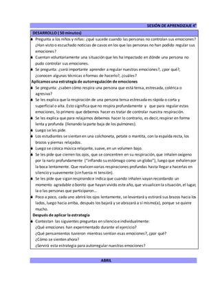 SESIÓN DE APRENDIZAJE 4°
ABRIL
DESARROLLO ( 50 minutos)
 Pregunta a los niños y niñas: ¿qué sucede cuando las personas no controlan sus emociones?
¿Han visto o escuchado noticias de casos en los que las personas no han podido regular sus
emociones?
 Cuentan voluntariamente una situación que les ha impactado en dónde una persona no
pudo controlar sus emociones.
 Se pregunta: ¿será importante aprender a regular nuestras emociones?, ¿por qué?,
¿conocen algunas técnicas o formas de hacerlo?, ¿cuáles?
Aplicamos una estrategia de autorregulación de emociones
 Se pregunta: ¿saben cómo respira una persona que está tensa, estresada, colérica o
agresiva?
 Se les explica que la respiración de una persona tensa estresada es rápida o corta y
superficial o alta. Esto significa que no respira profundamente y que para regular estas
emociones, lo primero que debemos hacer es tratar de controlar nuestra respiración.
 Se les explica que para relajarnos debemos hacer lo contrario, es decir, respirar en forma
lenta y profunda (llenando la parte baja de los pulmones).
 Luego se les pide.
 Los estudiantes se sientan en una colchoneta, petate o mantita, con la espalda recta, los
brazos y piernas relajados.
 Luego se coloca música relajante, suave, en un volumen bajo.
 Se les pide que cierren los ojos, que se concentren en su respiración, que inhalen oxígeno
por la nariz profundamente (“inflando su estómago como un globo”), luego que exhalen por
la boca lentamente. Que realicen varias respiraciones profundas hasta llegar a hacerlas en
silencio y suavemente (sin fuerza ni tensión).
 Se les pide que sigan respirando e indica que cuando inhalen vayan recordando un
momento agradable o bonito que hayan vivido este año, que visualicen la situación, el lugar,
la o las personas que participaron…
 Poco a poco, cada uno abrirá los ojos lentamente, se levantará y estirará sus brazos hacia los
lados, luego hacia arriba, después los bajará y se abrazará a sí mismo(a), porque se quiere
mucho.
Después de aplicar la estrategia
 Contestan las siguientes preguntas en silencio e individualmente:
¿Qué emociones han experimentado durante el ejercicio?
¿Qué pensamientos tuvieron mientras sentían esas emociones?, ¿por qué?
¿Cómo se sienten ahora?
¿Servirá esta estrategia para autorregular nuestras emociones?
 