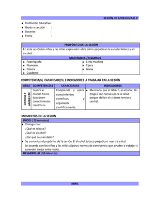 SESIÓN DE APRENDIZAJE 4°
ABRIL
 Institución Educativa:
 Grado y sección :
 Docente :
 Fecha :
COMPETENCIA(S), CAPACIDAD(ES) E INDICADORES A TRABAJAR EN LA SESIÓN
ÁREA COMPETENCIAS CAPACIDADES INDICADORES
CIENCIAY
AMBIENTE
Explica el
mundo físico,
basado en
conocimientos
científicos.
Comprende y aplica
conocimientos
científicos y
argumenta
científicamente.
 Menciona que el tabaco, el alcohol, las
drogas son nocivas para la salud
porque dañan el sistema nervioso
central.
MOMENTOS DE LA SESIÓN
INICIO ( 20 minutos)
 Dialogamos:
¿Qué es tabaco?
¿Qué es alcohol?
¿Por qué causan daño?
 Se comunica el propósito de la sesión: El alcohol, tabaco perjudican nuestra salud.
Se acuerda con los niños y las niñas algunas normas de convivencia que ayuden a trabajar y
aprender mejor entre todos.
DESARROLLO ( 50 minutos)
PROPÓSITO DE LA SESIÓN
En esta sesión los niños y las niñas explicarán sobre cómo perjudican la salud el tabaco y el
alcohol.
MATERIALES /RECURSOS
 Papelógrafo
 Plumones
 Pizarra
 Cuaderno
 Cinta masking
 Tijera
 Goma
 