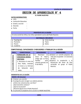 SESIÓN DE APRENDIZAJE 4°
ABRIL
SESIÓN DE APRENDIZAJE N°4
EL PADRE NUESTRO
DATOS INFORMATIVOS
 UGEL :
 Institución Educativa:
 Grado y sección :
 Docente :
 Fecha :
COMPETENCIA(S), CAPACIDAD(ES) E INDICADORES A TRABAJAR EN LA SESIÓN
ÁREA COMPETENCIAS CAPACIDADES INDICADORES
EDUCACIÓNRELIGIOSA
FORMACIÓN DE LA
CONCIENCIA MORAL
CRISTIANA
1. Reconoce el amor de
Dios Padre, revelado
en Jesús y su mensaje
de Salvación para
todos.
1.1. Reconoce en
Jesús el mejor
amigo que se hizo
hombre para
salvarlo, gracias a la
fe de María.
Elabora un sencillo proyecto de
vida para responder a la voluntad
de Dios.
Expresa la aceptación a la
Revelación del Amor de Dios
recitando en grupo el Padre
Nuestro.
MOMENTOS DE LA SESIÓN
INICIO ( 20 minutos)
 Entonan una canción.
 Se pregunta para recoger sus saberes previos:
¿Cómo nos comunicamos con Dios?
¿Qué oraciones conoces?
¿Qué es la oración?
¿Rezaste alguna vez el Padre Nuestro?
 Se presenta el propósito de la sesión: EL PADRE NUESTRO
PROPÓSITO DE LA SESIÓN
En esta sesión los niños y las niñas aprenderán acerca del Padre Nuestro.
MATERIALES /RECURSOS
 Papelógrafo
 Plumones
 Pizarra
 Cuaderno
 Cinta masking
 Tijera
 Goma
 