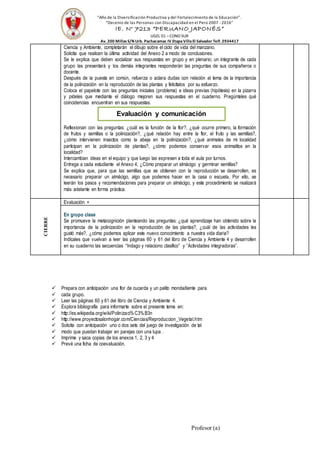 “Año de la Diversificación Productiva y del Fortalecimiento de la Educación”.
“Decenio de las Personas con Discapacidad en el Perú 2007 -2016”
IE. N° 7213 “PERUANO JAPONÉS”
UGEL 01 –CONO SUR
Av. 200 MillasS/N Urb. Pachacamac IV EtapaVillaEl Salvador Telf. 2934417
Ciencia y Ambiente, completarán el dibujo sobre el ciclo de vida del manzano.
Solicita que realicen la última actividad del Anexo 2 a modo de conclusiones.
Se le explica que deben socializar sus respuestas en grupo y en plenario; un integrante de cada
grupo las presentará y los demás integrantes responderán las preguntas de sus compañeros o
docente.
Después de la puesta en común, refuerza o aclara dudas con relación al tema de la importancia
de la polinización en la reproducción de las plantas y felicítalos por su esfuerzo.
Coloca el papelote con las preguntas iniciales (problema) e ideas previas (hipótesis) en la pizarra
y pídeles que mediante el diálogo mejoren sus respuestas en el cuaderno. Pregúnteles qué
coincidencias encuentran en sus respuestas.
Reflexionan con las preguntas: ¿cuál es la función de la flor?, ¿qué ocurre primero, la formación
de frutos y semillas o la polinización?, ¿qué relación hay entre la flor, el fruto y las semillas?,
¿cómo intervienen insectos como la abeja en la polinización?, ¿qué animales de mi localidad
participan en la polinización de plantas?, ¿cómo podemos conservar esos animalitos en la
localidad?
Intercambian ideas en el equipo y que luego las expresen a toda el aula por turnos.
Entrega a cada estudiante el Anexo 4, ¿Cómo preparar un almácigo y germinar semillas?
Se explica que, para que las semillas que se obtienen con la reproducción se desarrollen, es
necesario preparar un almácigo, algo que podemos hacer en la casa o escuela. Por ello, se
leerán los pasos y recomendaciones para preparar un almácigo, y este procedimiento se realizará
más adelante en forma práctica.
CIERRE
Evaluación 
En grupo clase
Se promueve la metacognición planteando las preguntas: ¿qué aprendizaje han obtenido sobre la
importancia de la polinización en la reproducción de las plantas?, ¿cuál de las actividades les
gustó más?, ¿cómo podemos aplicar este nuevo conocimiento a nuestra vida diaria?
Indícales que vuelvan a leer las páginas 60 y 61 del libro de Ciencia y Ambiente 4 y desarrollen
en su cuaderno las secuencias “Indago y relaciono clasifico” y “Actividades integradoras”.
 Prepara con anticipación una flor de cucarda y un palito mondadiente para
 cada grupo.
 Leer las páginas 60 y 61 del libro de Ciencia y Ambiente 4.
 Explora bibliografía para informarte sobre el presente tema en:
 http://es.wikipedia.org/wiki/Polinizaci%C3%B3n
 http://www.proyectosalonhogar.com/Ciencias/Reproduccion_Vegetal.htm
 Solicita con anticipación uno o dos sets del juego de investigación de tal
 modo que puedan trabajar en parejas con una lupa .
 Imprime y saca copias de los anexos 1, 2, 3 y 4
 Prevé una ficha de coevaluación.
Profesor (a)
Evaluación y comunicación
 