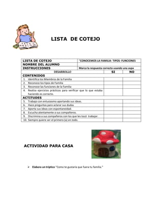LISTA DE COTEJO

“CONOCEMOS LA FAMILIA- TIPOS- FUNCIONES
LISTA DE COTEJO
NOMBRE DEL ALUMNO
Marca la respuesta correcta usando una aspa
INSTRUCCIONES
DESARROLLO
SI
NO
CONTENIDOS
1. Identifica los Miembros de la Familia
2. Reconoce los tipos de Familia
3. Reconoce las funciones de la Familia
4. Realiza ejercicios prácticos para verificar que lo que estaba
haciendo es correcto.
ACTITUDES
5. Trabajo con entusiasmo aportando sus ideas.
6. Hace preguntas para aclarar sus dudas
7. Aporta sus ideas con espontaneidad.
8. Escucha atentamente a sus compañeros.
9. Discrimina a sus compañeros con los que les tocó trabajar.
10. Siempre quiere ser el primero (a) en todo.

ACTIVIDAD PARA CASA

 Elabora un tríptico “Como te gustaría que fuera tu familia.”

 