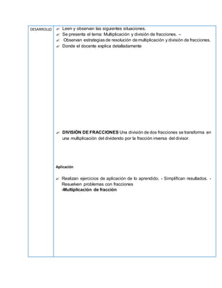DESARROLLO  Leen y observan las siguientes situaciones.
 Se presenta el tema: Multiplicación y división de fracciones. –
 Observan estrategias de resolución de multiplicación y división de fracciones.
 Donde el docente explica detalladamente
 DIVISIÓN DE FRACCIONES Una división de dos fracciones se transforma en
una multiplicación del dividendo por la fracción inversa del divisor.
Aplicación
 Realizan ejercicios de aplicación de lo aprendido. - Simplifican resultados. -
Resuelven problemas con fracciones
-Multiplicación de fracción
 