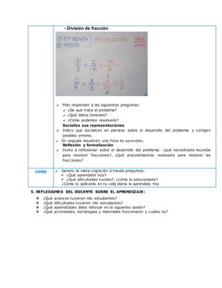 - División de fracción
 Pido responder a las siguientes preguntas:
 ¿De qué trata el problema?
 ¿Qué datos tenemos?
 ¿Cómo podemos resolverlo?
Socializa sus representaciones
 Indico que socialicen en plenaria sobre el desarrollo del problema y corrigen
posibles errores.
 En seguida resuelven una Ficha de aprendido.
Reflexión y formalización
 Invito a reflexionar sobre el desarrollo del problema: ¿qué necesit aste recordar
para resolver fracciones?, ¿Qué procedimientos realizaste para resolver las
fracciones?
CIERRE  Genero la meta cognición a través preguntas:
 ¿Qué aprendiste hoy?
 ¿Qué dificultades tuviste?, ¿cómo lo solucionaste?
¿Cómo lo aplicarás en tu vida diaria lo aprendido hoy
5. REFLEXIONES DEL DOCENTE SOBRE EL APRENDIZAJE:
 ¿Qué avances tuvieron mis estudiantes?
 ¿Qué dificultades tuvieron mis estudiantes?
 ¿Qué aprendizajes debo reforzar en la siguiente sesión?
 ¿Qué actividades, estrategias y materiales funcionaron y cuáles no?
 