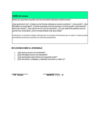CIERRE (20 minutos)
Realiza las siguientes preguntas sobre las actividades realizadas durante la sesión:
¿Qué aprendieron hoy?; ¿Cuáles son las fórmulas utilizadas en resolver problema ?, ¿Fue sencillo?, ¿Qué
dificultades se presentaron?; ¿Pudiste superarlas en forma individual o en forma grupal?,¿Qué debemos
hacer para mejorar?, ¿Para qué les sirve lo que han aprendido?, ¿En qué situaciones podemos usar las
operaciones combinadas?,¿Cómo complementarían este aprendizaje?
Finalmente, se resalta el trabajo realizado por los equipos y felicitamos por su orden y limpieza.Como
actividad de extensión resuelven los ejercicios propuestos.
REFLEXIONES SOBRE EL APRENDIZAJE
 ¿Qué avances tuvieron los estudiantes?
 ¿Qué dificultades tuvieron los estudiantes?
 ¿Qué aprendizajes debo reforzar en la siguiente sesión?
 ¿Qué actividades, estrategias y materiales funcionaron y cuáles no?
V°B° Director DOCENTE 3° y 4° “U”
 