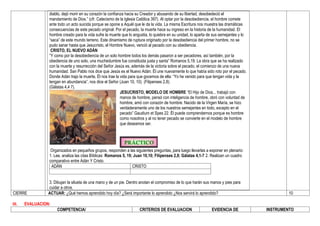 diablo, dejó morir en su corazón la confianza hacia su Creador y abusando de su libertad, desobedeció el
mandamiento de Dios.” (cfr. Catecismo de la Iglesia Católica 397). Al optar por la desobediencia, el hombre comete
ante todo un acto suicida porque se opone a Aquél que le da la vida. La misma Escritura nos muestra las dramáticas
consecuencias de este pecado original. Por el pecado, la muerte hace su ingreso en la historia de la humanidad. El
hombre creado para la vida sufre la muerte que lo angustia, lo quiebra en su unidad, lo aparta de sus semejantes y lo
“saca” de este mundo terreno. Este dinamismo de ruptura originado por la desobediencia del primer hombre, no se
pudo sanar hasta que Jesucristo, el Hombre Nuevo, venció al pecado con su obediencia.
CRISTO, EL NUEVO ADÁN
“Y como por la desobediencia de un solo hombre todos los demás pasaron a ser pecadores, así también, por la
obediencia de uno solo, una muchedumbre fue constituida justa y santa” Romanos 5,19. La obra que se ha realizado
con la muerte y resurrección del Señor Jesús es, además de la victoria sobre el pecado, el comienzo de una nueva
humanidad. San Pablo nos dice que Jesús es el Nuevo Adán. Él une nuevamente lo que había sido roto por el pecado.
Donde Adán trajo la muerte, Él nos trae la vida para que gocemos de ella: “Yo he venido para que tengan vida y la
tengan en abundancia”, nos dice el Señor (Juan 10, 10). (Filipenses 2,8).
(Gálatas 4,4 7).
JESUCRISTO, MODELO DE HOMBRE “El Hijo de Dios... trabajó con
manos de hombre, pensó con inteligencia de hombre, obró con voluntad de
hombre, amó con corazón de hombre. Nacido de la Virgen María, se hizo
verdaderamente uno de los nuestros semejantes en todo, excepto en el
pecado” Gaudium et Spes 22. Él puede comprendernos porque es hombre
como nosotros y al no tener pecado se convierte en el modelo de hombre
que deseamos ser.
Organizados en pequeños grupos, responden a las siguientes preguntas, para luego llevarlas a exponer en plenario:
1. Lee, analiza las citas Bíblicas: Romanos 5, 19; Juan 10,10; Filipenses 2,8; Gálatas 4,1-7 2. Realizan un cuadro
comparativo entre Adán Y Cristo.
ADÁN CRISTO
3. Dibujan la silueta de una mano y de un pie. Dentro anotan el compromiso de lo que harán sus manos y pies para
cuidar a otros.
CIERRE ACTUAR: ¿Qué hemos aprendido hoy día? ¿Será importante lo aprendido ¿Nos servirá lo aprendido? 10
III. EVALUACION:
COMPETENCIA/ CRITERIOS DE EVALUACION EVIDENCIA DE INSTRUMENTO
 