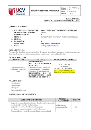 DISEÑO DE SESIÓN DE APRENDIZAJE
Código : F14-PP-PR-01.04
Versión : 06
Fecha : 28-04-2015
Página : 1 de 2
FACULTAD DE…
ESCUELA ACADÉMICO PROFESIONAL DE…
I) DATOS GENERALES
1. EXPERIENCIA CURRICULAR: CONSTITUCION Y DERECHOS HUMANOS
2. SEMESTRE ACADÉMICO: 2015-II
3. CICLO/SECCIÓN: V
4. SESIÓN: CONSTITUCIÓN POLITICA Y DERECHOS HUMANOS
5. FECHA:
6. DURACIÓN: 4
7. DOCENTE: Mg. Walter Cerna Paredes
8. Correo walcepar@hotmail.com
II) COMPETENCIA
Promueve los derechos humanos con el fin de valorar la condición humana en los diferentes entornos;
demostrando actitud investigadora, democrática participativa y responsabilidad social.
III) PROGRAMACIÓN
CAPACIDADES TEMÁTICA PRODUCTO ACADÉMICO
Argumenta sobre la
Constitución Política del
Perú
CONSTITUCIÓN
POLÍTICAS Y DERECHOS
HUMANOS
- Supremacía de la Constitución
- Estructura de la Constitución
- Derechos de la Constitución
REDACCIÓN DE LA
INTRODUCCIÓN DEL
ARTICULO DE OPINIÓN
PORTAFOLIO
INFORME
PRUEBA DE DESARROLLO
NO CORRESPONDEN AL
PRODUCTO ACADÉMICO
IV) ACTITUDES
- Investigadora
- Democrática
- Participativa
- Responsabilidad social
V) SECUENCIA METODOLÓGICA
ACTIVIDADES DE INICIO
MEDIOS Y
MATERIALES
TIEMPO
- Diapositivas acerca de diferencia entre derechos de la supremacía
constitucional y derechos fundamentales.
- Diapositivas sobre los derechos constitucionales.
- Los alumnos hacen comentarios sobre lo observado.
- Breve conclusión a través de ejemplos basados en la realidad.
- Diapositivas
- Recurso verbal 20’
 