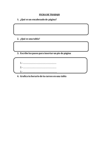 FICHA DE TRABAJO
1. ¿Qué es un encabezado de página?
2. ¿Qué es una tabla?
3. Escribe los pasos para insertar un pie de página
1.-…………………………………………………
2.-…………………………………………………
3.-………………………………………………….
4. Grafica tu horario de tu cursos en una tabla
 