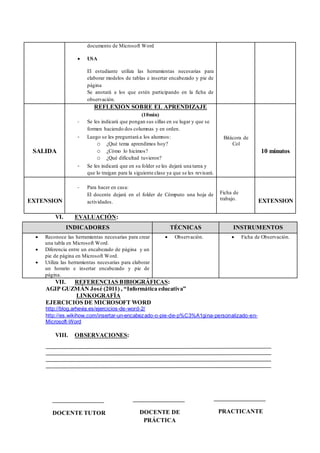 documento de Microsoft Word
 USA
El estudiante utiliza las herramientas necesarias para
elaborar modelos de tablas e insertar encabezado y pie de
página
Se anotará a los que estén participando en la ficha de
observación.
SALIDA
REFLEXIÓN SOBRE EL APRENDIZAJE
(10min)
- Se les indicará que pongan sus sillas en su lugar y que se
formen haciendo dos columnas y en orden.
- Luego se les preguntará a los alumnos:
o ¿Qué tema aprendimos hoy?
o ¿Cómo lo hicimos?
o ¿Qué dificultad tuvieron?
- Se les indicará que en su folder se les dejará una tarea y
que lo traigan para la siguiente clase ya que se les revisará.
Bitácora de
Col
10 minutos
EXTENSION
- Para hacer en casa:
El docente dejará en el folder de Cómputo una hoja de
actividades.
Ficha de
trabajo. EXTENSION
VI. EVALUACIÓN:
INDICADORES TÉCNICAS INSTRUMENTOS
 Reconoce las herramientas necesarias para crear
una tabla en Microsoft Word.
 Diferencia entre un encabezado de página y un
pie de página en Microsoft Word.
 Utiliza las herramientas necesarias para elaborar
un horario e insertar encabezado y pie de
página.
 Observación.  Ficha de Observación.
VII. REFERENCIAS BIBIOGRÁFICAS:
AGIP GUZMÁN José (2011) , “Informática educativa”
LINKOGRAFÍA
EJERCICIOS DE MICROSOFT WORD
http://blog.arhevia.es/ejercicios-de-word-2/
http://es.wikihow.com/insertar-un-encabezado-o-pie-de-p%C3%A1gina-personalizado-en-
Microsoft-Word
VIII. OBSERVACIONES:
DOCENTE TUTOR DOCENTE DE
PRÁCTICA
PRACTICANTE
 