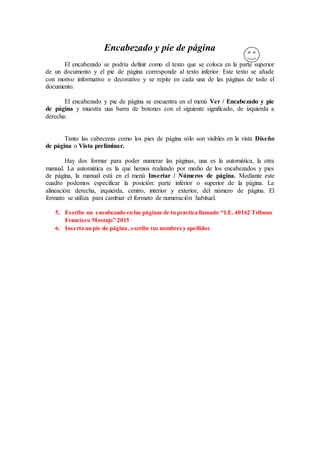 Encabezado y pie de página
El encabezado se podría definir como el texto que se coloca en la parte superior
de un documento y el pie de página corresponde al texto inferior. Este texto se añade
con motivo informativo o decorativo y se repite en cada una de las páginas de todo el
documento.
El encabezado y pie de página se encuentra en el menú Ver / Encabezado y pie
de página y muestra una barra de botones con el siguiente significado, de izquierda a
derecha:
Tanto las cabeceras como los pies de página sólo son visibles en la vista Diseño
de página o Vista preliminar.
Hay dos formar para poder numerar las páginas, una es la automática, la otra
manual. La automática es la que hemos realizado por medio de los encabezados y pies
de página, la manual está en el menú Insertar / Números de página. Mediante este
cuadro podemos especificar la posición: parte inferior o superior de la página. La
alineación: derecha, izquierda, centro, interior y exterior, del número de página. El
formato se utiliza para cambiar el formato de numeración habitual.
5. Escribe un encabezado en las páginas de tu practica llamado “I.E. 40162 Tribuno
Francisco Mostajo” 2015
6. Inserta un pie de página , escribe tus nombres y apellidos
 