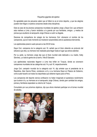 Pequeños gigantes del ajedrez
Es agradable para los peruanos saber que el fútbol no es el único deporte, y que las alegrías
pueden bien llegar a nuestros corazones desde otras disciplinas.
Este es caso de los jóvenes campeones mundiales de ajedrez Jorge y Daysi Cori, que arribaron
esta mañana a Lima y fueron recibidos a lo grande por sus familiares, amigos y medios de
prensa que acudieron al aeropuerto Jorge Chávez a cubrir su llegada.
Decenas de compañeros de colegio de los hermanos Cori vitorearon el nombre de los
campeones, que en todo momento se mostraron sorprendidos ante la apoteósica bienvenida.
Los ajedrecistas pisaron suelo peruano a las 09:30 horas.
Daysi Cori, campeona de la categoría sub 16, señaló que el título obtenido es producto del
esfuerzo que ella y su hermano han realizado para llegar hasta el lugar que ahora ostentan.
Por su parte, su hermano Jorge dijo que el título mundial está dedicado a su madre, Katty
Sánchez, y a toda la gente de su barrio, Villa El Salvador.
Los ajedrecistas nacionales llegaron a Lima tras brillar en Turquía, donde se coronaron
campeones mundiales de las categorías sub 14 y sub 16, respectivamente.
Jorge Cori, campeón mundial de la categoría sub 14, dijo anhelar que el presidente de la
República, Alan García Pérez, condecore a él y a su hermana Daysi en Palacio de Gobierno,
como suele hacerlo con todos los deportistas que obtienen logros para el Perú.
Los campeones del deporte ciencia confesaron no haber imaginado el apoteósico recibimiento
que tuvieron él y su hermana en el aeropuerto Jorge Chávez, donde gran cantidad de amigos,
prensa y familiares esperaban su retorno de Turquía.
Consultado por sus próximos objetivos, dijo que ahora intentará participar en el torneo mundial
de adultos.
 
