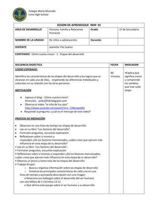 Colegio María Alvarado
Lima High School

SESION DE APRENDIZAJE IBIM 01
AREA DE DESARROLLO

Persona, Familia y Relaciones
Humanas

Grado

NOMBRE DE LA UNIDAD

De niños a adolescentes

Duración

DOCENTE

1º de Secundaria

Jeanette Tito Suárez

CONTENIDO: Cómo cuesta crecer: 1. Etapas del desarrollo

SECUENCIA DIDÁCTICA

FECHA

INDICADOR

90
minutos

•Explica qué
significa crecer
y comprende
los cambios
que trae cada
etapa

LOGRO ESPERADO:
Identifica las características de las etapas del desarrollo y los logros que se
alcanzan en cada una de ellas, respetando las diferencias individuales y
culturales en su relación con las otras personas.
MOTIVACIÓN:
Ingresa al blog: ¡Cómo cuesta crecer!
Dirección: pinks2018.blogspot.com
Observa el video “la niña de tus ojos”
http://www.youtube.com/watch?v=x_F3WcwpxRQ
Responde la pregunta: ¿cuál es el mensaje de este video?
PROCESO DE MEDIACIÓN:
Observan en una línea de tiempo las etapas de desarrollo.
Lee en su libro “Los factores del desarrollo”,
Formulan preguntas, escuchan explicación
Reflexionan sobre sí mismos y
responden ¿De los factores mencionados, cuáles crees que ejercen más
influencia en esta etapa de tu desarrollo?
• Lee en su libro “Los factores del desarrollo”,
• Formulan preguntas, escuchan explicación
• Reflexionan sobre sí mismos y responden ¿De los factores mencionados,
cuáles crees que ejercen más influencia en esta etapa de tu desarrollo?
• Observa un prezzi y toma nota de las etapas del desarrollo
• Trabajo Grupal:
o Busca y organiza información sobre las etapas de desarrollo
o Sintetiza las principales características de cada una en una
línea de tiempo y acompaña descripción con una imagen
o Relaciona sus hallazgos sobre el desarrollo del ser humano
con cita bíblica de 1 Corintios 13:11
o Qué afirma este pasaje sobre el ser humano y su desarrollo

 