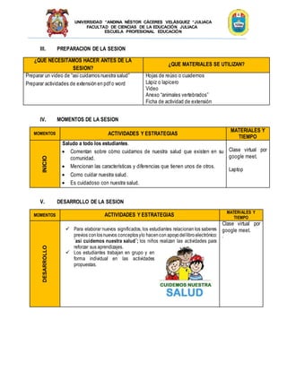 UNIVERSIDAD “ANDINA NÉSTOR CÁCERES VELÁSQUEZ “JULIACA
FACULTAD DE CIENCIAS DE LA EDUCACIÓN JULIACA
ESCUELA PROFESIONAL EDUCACIÓN
III. PREPARACION DE LA SESION
¿QUE NECESITAMOS HACER ANTES DE LA
SESION?
¿QUE MATERIALES SE UTILIZAN?
Preparar un video de “asi cuidamos nuestra salud”
Preparar actividades de extensión en pdfo word
Hojas de reúso o cuadernos
Lápiz o lapicero
Video
Anexo “animales vertebrados”
Ficha de actividad de extensión
IV. MOMENTOS DE LA SESION
MOMENTOS ACTIVIDADES Y ESTRATEGIAS
MATERIALES Y
TIEMPO
INICIO
Saludo a todo los estudiantes.
 Comentan sobre cómo cuidarnos de nuestra salud que existen en su
comunidad.
 Mencionan las características y diferencias que tienen unos de otros.
 Como cuidar nuestra salud.
 Es cuidadoso con nuestra salud.
Clase virtual por
google meet.
Laptop
V. DESARROLLO DE LA SESION
MOMENTOS ACTIVIDADES Y ESTRATEGIAS MATERIALES Y
TIEMPO
DESARROLLO
 Para elaborar nuevos significados, los estudiantes relacionan los saberes
previos conlosnuevos conceptosylo hacencon apoyodellibroelectrónico:
¨así cuidemos nuestra salud¨; los niños realizan las actividades para
reforzar sus aprendizajes.
 Los estudiantes trabajan en grupo y en
forma individual en las actividades
propuestas.
Clase virtual por
google meet.
.
 