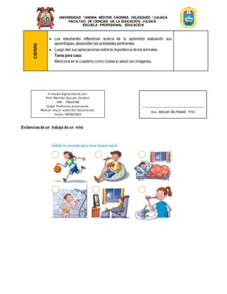 UNIVERSIDAD “ANDINA NÉSTOR CÁCERES VELÁSQUEZ “JULIACA
FACULTAD DE CIENCIAS DE LA EDUCACIÓN JULIACA
ESCUELA PROFESIONAL EDUCACIÓN
CIERRE
 Los estudiantes reflexionan acerca de lo aprendido evaluando sus
aprendizajes, desarrollan las actividades pertinentes.
 Luego dan sus apreciaciones sobre la importancia de los animales.
Tarea para casa:
Menciona en tu cuaderno como cuidas tu salud con imágenes.
Evidenciasde un trabajo de un niño
Firmado digitalmente por:
Prof. Maribel Quispe Condori
DNI: 70610708
Cargo: Profesora practicante.
Motivo: Soy el autor del documento.
Fecha: 09/06/2021
-------------------------------------------------
Dra. ARELMÍ BELTRAMÉ TITO
 