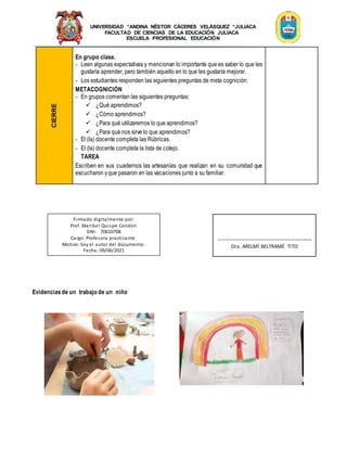 UNIVERSIDAD “ANDINA NÉSTOR CÁCERES VELÁSQUEZ “JULIACA
FACULTAD DE CIENCIAS DE LA EDUCACIÓN JULIACA
ESCUELA PROFESIONAL EDUCACIÓN
CIERRE En grupo clase.
- Leen algunas expectativas y mencionan lo importante que es saber lo que les
gustaría aprender, pero también aquello en lo que les gustaría mejorar.
- Los estudiantes responden las siguientes preguntas de meta cognición:
METACOGNICIÓN
- En grupos comentan las siguientes preguntas:
 ¿Qué aprendimos?
 ¿Cómo aprendimos?
 ¿Para qué utilizaremos lo que aprendimos?
 ¿Para qué nos sirve lo que aprendimos?
- El (la) docente completa las Rúbricas.
- El (la) docente completa la lista de cotejo.
TAREA
Escriben en sus cuadernos las artesanías que realizan en su comunidad que
escucharon yque pasaron en las vacaciones junto a su familiar.
Evidenciasde un trabajo de un niño
Firmado digitalmente por:
Prof. Maribel Quispe Condori
DNI: 70610708
Cargo: Profesora practicante.
Motivo: Soy el autor del documento.
Fecha: 09/06/2021
-------------------------------------------------
Dra. ARELMÍ BELTRAMÉ TITO
 