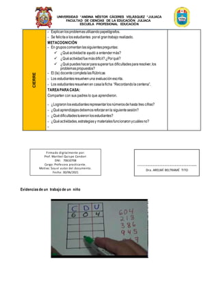 UNIVERSIDAD “ANDINA NÉSTOR CÁCERES VELÁSQUEZ “JULIACA
FACULTAD DE CIENCIAS DE LA EDUCACIÓN JULIACA
ESCUELA PROFESIONAL EDUCACIÓN
CIERRE
- Explicanlosproblemasutilizandopapelógrafos.
- Se felicitaa losestudiantes porel grantrabajo realizado.
METACOGNICIÓN
- En gruposcomentanlassiguientespreguntas:
 ¿Quéactividadte ayudó a entendermás?
 ¿Quéactividadfuemásdifícil?¿Porqué?
 ¿Quépuedeshacerparasuperartus dificultadespararesolver,los
problemaspropuestos?
- El (la) docentecompletalasRúbricas
- Los estudiantesresuelvenuna evaluaciónescrita.
- Los estudiantesresuelvenen casalaficha “Recordandolacentena”.
TAREAPARACASA:
Comparten con sus padres lo que aprendieron.
- ¿Lograronlosestudiantesrepresentarlosnúmerosdehasta tres cifras?
- ¿Quéaprendizajesdebemosreforzarenla siguientesesión?
- ¿Quédificultadestuvieronlosestudiantes?
- ¿Quéactividades,estrategiasy materialesfuncionaronycuálesno?
-
Evidenciasde un trabajo de un niño
Firmado digitalmente por:
Prof. Maribel Quispe Condori
DNI: 70610708
Cargo: Profesora practicante.
Motivo: Soy el autor del documento.
Fecha: 30/06/2021
-------------------------------------------------
Dra. ARELMÍ BELTRAMÉ TITO
 