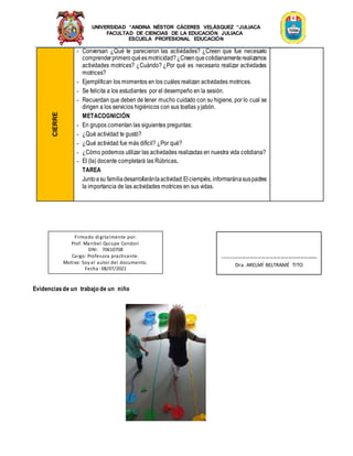 UNIVERSIDAD “ANDINA NÉSTOR CÁCERES VELÁSQUEZ “JULIACA
FACULTAD DE CIENCIAS DE LA EDUCACIÓN JULIACA
ESCUELA PROFESIONAL EDUCACIÓN
CIERRE
- Conversan ¿Qué te parecieron las actividades? ¿Creen que fue necesario
comprenderprimeroquéesmotricidad?¿Creenquecotidianamenterealizamos
actividades motrices? ¿Cuándo? ¿Por qué es necesario realizar actividades
motrices?
- Ejemplifican los momentos en los cuáles realizan actividades motrices.
- Se felicita a los estudiantes por el desempeño en la sesión.
- Recuerdan que deben de tener mucho cuidado con su higiene, por lo cual se
dirigen a los servicios higiénicos con sus toallas yjabón.
METACOGNICIÓN
- En grupos comentan las siguientes preguntas:
- ¿Qué actividad te gustó?
- ¿Qué actividad fue más difícil? ¿Por qué?
- ¿Cómo podemos utilizar las actividades realizadas en nuestra vida cotidiana?
- El (la) docente completará las Rúbricas.
TAREA
Juntoasu familiadesarrollaránlaactividad:Elciempiés, informaránasuspadres
la importancia de las actividades motrices en sus vidas.
Evidenciasde un trabajo de un niño
Firmado digitalmente por:
Prof. Maribel Quispe Condori
DNI: 70610708
Cargo: Profesora practicante.
Motivo: Soy el autor del documento.
Fecha: 08/07/2021
-------------------------------------------------
Dra. ARELMÍ BELTRAMÉ TITO
 