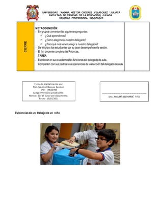 UNIVERSIDAD “ANDINA NÉSTOR CÁCERES VELÁSQUEZ “JULIACA
FACULTAD DE CIENCIAS DE LA EDUCACIÓN JULIACA
ESCUELA PROFESIONAL EDUCACIÓN
CIERRE
METACOGNICIÓN
- En gruposcomentanlassiguientespreguntas:
 ¿Quéaprendimos?
 ¿Cómoelegimosanuestrodelegado?
 ¿Paraqué nosservirá elegira nuestrodelegado?
- Se felicitaa losestudiantespor su gran desempeñoenlasesión.
- El (la) docentecompletalasRúbricas.
TAREA
- Escribiránensus cuadernoslasfuncionesdeldelegadodeaula.
Compartenconsuspadreslasexperienciasdelaeleccióndeldelegadodeaula.
Evidenciasde un trabajo de un niño
Firmado digitalmente por:
Prof. Maribel Quispe Condori
DNI: 70610708
Cargo: Profesora practicante.
Motivo: Soy el autor del documento.
Fecha: 12/07/2021
-------------------------------------------------
Dra. ARELMÍ BELTRAMÉ TITO
 