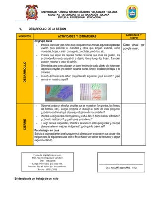 UNIVERSIDAD “ANDINA NÉSTOR CÁCERES VELÁSQUEZ “JULIACA
FACULTAD DE CIENCIAS DE LA EDUCACIÓN JULIACA
ESCUELA PROFESIONAL EDUCACIÓN
V. DESARROLLO DE LA SESION
MOMENTOS ACTIVIDADES Y ESTRATEGIAS
MATERIALES Y
TIEMPO
DESARROLLO
En grupo clase
- Indicaalosniñosylasniñasquecoloquenenlasmesasalgunosobjetosque
usaron para elaborar el mandara y otros que tengan texturas, como
monedas, hojas, cartón corrugado, conchitas, piedritas, etc.
- Pídeles que elijan los objetos con las texturas que más les gusten, los
acomodenformando un patrón o diseño libre y luego los froten. También
pueden recortar o crear el patrón.
- Oriéntalosparaquecoloquenunpapelencimadecadaobjetoylofroten con
lápices o crayolas (no deben pasar la punta, sino el costado del lápiz o la
crayola).
- Cuandoterminenesta labor, pregúntaleslo siguiente:¿quésucedió?,¿qué
vemos en nuestro papel?
Clase virtual por
google meet.
.
CIERRE
- Observa juntoconelloslos detallesquese muestran(lospuntos, las líneas,
las formas, etc.). Luego, propicia un diálogo a partir de esta pregunta:
¿podemos adivinar qué objetos produjeron dichos detalles?
- Plantealassiguientesinterrogantes:¿lesfue fácilodifícilrealizarelfrotado?,
¿cómo lo realizaron?, ¿qué trucos aprendieron?
- Luego de sus respuestas, finaliza la sesiónconestas preguntas:¿conqué
objetos salieron mejores imágenes?, ¿por qué lo creen así?
Para trabajar en casa
Solicitaalosestudiantesquebusquenmásobjetoscontexturasensuscasasylos
traigan para la siguiente clase con el fin de hacer un sector de texturas y seguir
experimentando.
Evidenciasde un trabajo de un niño
Firmado digitalmente por:
Prof. Maribel Quispe Condori
DNI: 70610708
Cargo: Profesora practicante.
Motivo: Soy el autor del documento.
Fecha: 16/07/2021
-------------------------------------------------
Dra. ARELMÍ BELTRAMÉ TITO
 