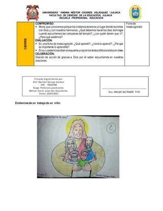 UNIVERSIDAD “ANDINA NÉSTOR CÁCERES VELÁSQUEZ “JULIACA
FACULTAD DE CIENCIAS DE LA EDUCACIÓN JULIACA
ESCUELA PROFESIONAL EDUCACIÓN
CIERRE
COMPROMISO:
 Ahora queconocemosporqueloscristianostenemosunlugardondereunirnos
con Dios y con nuestros hermanos: ¿Qué debemos hacer los días domingos
cuando escuchemos las campanas del templo?, ¿con quién tienen que ir?,
¿Para qué asistimos?
EVALUACIÓN:
 En una ficha de metacognición: ¿Qué aprendí?, ¿cómolo aprendí?, ¿Por qué
es importante lo aprendido?
 Ensu cuadernoescribenelesquemaycopianlostextosbíblicosleídosenclase.
CELEBRACIÓN;
Oración de acción de gracias a Dios por el saber escucharnos en nuestras
oraciones.
Fichade
metacognición
Evidenciasde un trabajo de un niño:
Firmado digitalmente por:
Prof. Maribel Quispe Condori
DNI: 70610708
Cargo: Profesora practicante.
Motivo: Soy el autor del documento.
Fecha: 23/07/2021
-------------------------------------------------
Dra. ARELMÍ BELTRAMÉ TITO
 