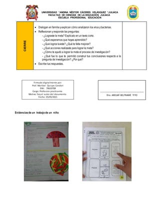 UNIVERSIDAD “ANDINA NÉSTOR CÁCERES VELÁSQUEZ “JULIACA
FACULTAD DE CIENCIAS DE LA EDUCACIÓN JULIACA
ESCUELA PROFESIONAL EDUCACIÓN
CIERRE
 Dialogan en familia yexplican cómo analizaron los virus ybacterias.
 Reflexionan yresponde las preguntas:
- ¿Lograste la meta? Explícalo en un texto corto.
- ¿Qué esperamos que hayas aprendido?
- ¿Qué logros tuviste? ¿Qué te falta mejorar?
- ¿Qué acciones realizaste para lograr la meta?
- ¿Cómo te ayudó a lograr la meta el proceso de investigación?
- ¿Qué fue lo que te permitió construir tus conclusiones respecto a la
pregunta de investigación? ¿Por qué?
 Escribe tus respuestas.
Evidenciasde un trabajo de un niño
Firmado digitalmente por:
Prof. Maribel Quispe Condori
DNI: 70610708
Cargo: Profesora practicante.
Motivo: Soy el autor del documento.
Fecha: 25/05/2021
-------------------------------------------------
Dra. ARELMÍ BELTRAMÉ TITO
 