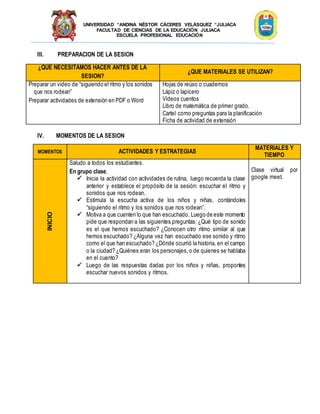 UNIVERSIDAD “ANDINA NÉSTOR CÁCERES VELÁSQUEZ “JULIACA
FACULTAD DE CIENCIAS DE LA EDUCACIÓN JULIACA
ESCUELA PROFESIONAL EDUCACIÓN
III. PREPARACION DE LA SESION
¿QUE NECESITAMOS HACER ANTES DE LA
SESION?
¿QUE MATERIALES SE UTILIZAN?
Preparar un video de “siguiendo el ritmo y los sonidos
que nos rodean”
Preparar actividades de extensión en PDF o Word
Hojas de reúso o cuadernos
Lápiz o lapicero
Videos cuentos
Libro de matemática de primer grado.
Cartel como preguntas para la planificación
Ficha de actividad de extensión
IV. MOMENTOS DE LA SESION
MOMENTOS ACTIVIDADES Y ESTRATEGIAS
MATERIALES Y
TIEMPO
INICIO
Saludo a todos los estudiantes.
En grupo clase.
 Inicia la actividad con actividades de rutina, luego recuerda la clase
anterior y establece el propósito de la sesión: escuchar el ritmo y
sonidos que nos rodean.
 Estimula la escucha activa de los niños y niñas, contándoles
“siguiendo el ritmo y los sonidos que nos rodean”.
 Motiva a que cuenten lo que han escuchado. Luego de este momento
pide que respondan a las siguientes preguntas: ¿Qué tipo de sonido
es el que hemos escuchado? ¿Conocen otro ritmo similar al que
hemos escuchado? ¿Alguna vez han escuchado ese sonido y ritmo
como el que han escuchado? ¿Dónde ocurrió la historia, en el campo
o la ciudad? ¿Quiénes eran los personajes,o de quienes se hablaba
en el cuento?
 Luego de las respuestas dadas por los niños y niñas, proponles
escuchar nuevos sonidos y ritmos.
Clase virtual por
google meet.
 