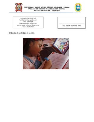 UNIVERSIDAD “ANDINA NÉSTOR CÁCERES VELÁSQUEZ “JULIACA
FACULTAD DE CIENCIAS DE LA EDUCACIÓN JULIACA
ESCUELA PROFESIONAL EDUCACIÓN
Evidenciasde un trabajo de un niño
Firmado digitalmente por:
Prof. Maribel Quispe Condori
DNI: 70610708
Cargo: Profesora practicante.
Motivo: Soy el autor del documento.
Fecha: 01/06/2021
-------------------------------------------------
Dra. ARELMÍ BELTRAMÉ TITO
 