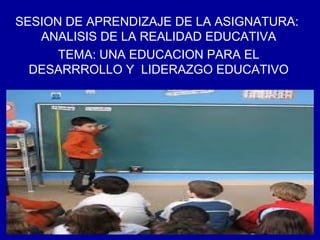 SESION DE APRENDIZAJE DE LA ASIGNATURA:
ANALISIS DE LA REALIDAD EDUCATIVA
TEMA: UNA EDUCACION PARA EL
DESARRROLLO Y LIDERAZGO EDUCATIVO
 