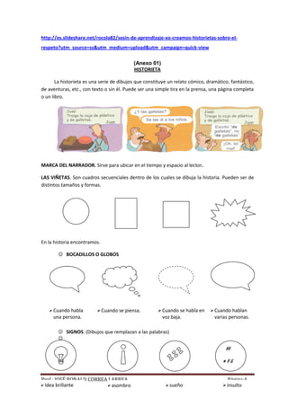http://es.slideshare.net/rocola82/sesin-de-aprendizaje-xo-creamos-historietas-sobre-elrespeto?utm_source=ss&utm_medium=upload&utm_campaign=quick-view
(Anexo 01)
HISTORIETA
La historieta es una serie de dibujos que constituye un relato cómico, dramático, fantástico,
de aventuras, etc., con texto o sin él. Puede ser una simple tira en la prensa, una página completa
o un libro.

MARCA DEL NARRADOR. Sirve para ubicar en el tiempo y espacio al lector.
LAS VIÑETAS. Son cuadros secuenciales dentro de los cuales se dibuja la historia. Pueden ser de
distintos tamaños y formas.

En la historia encontramos.
 BOCADILLOS O GLOBOS

 Cuando habla

 Cuando se piensa.

una persona.

 Cuando se habla en

voz baja.

 Cuando hablan

varias personas.

 SIGNOS. (Dibujos que remplazan a las palabras)

##
≠#$
Prof.: JOSÉ RONALD CORREA LARREA
 asombro

 Idea brillante

 sueño


Página 4
 insulto

 