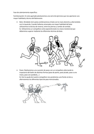 Fase de calentamiento específico: 
Familiarización: En este apartado plantearemos una serie de ejercicios que nos aportaran una 
mayor habilidad y técnica del Baloncesto. 
 Bote: Alrededor de la pista combinaremos el bote con la mano derecha y alternándola 
con la izquierda. Cuando hallamos alcanzado una mayor habilidad del bote 
utilizaremos la técnica de reverso, entre las piernas y cambio de sentido. 
Ej: Utilizaremos un compañero como oponente (este no creara resistencia) que 
deberemos superar mediante las diferentes técnicas de bote. 
 Pases: Realizaremos una sucesión de pases con un compañero alternando la 
trayectoria del balón de distintas formas (pase de pecho, pase picado, pase a una 
mano, pase con parábola,…) 
Ej: Con la ayuda de nuestro compañero nos pondremos uno frente al otro y 
alternaremos los diferentes tipos de pase mencionados. 
 