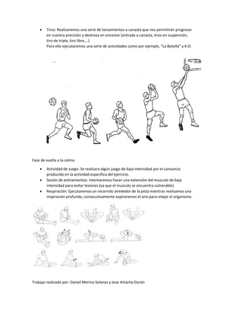  Tiros: Realizaremos una serie de lanzamientos a canasta que nos permitirán progresar 
en nuestra precisión y destreza en encestar (entrada a canasta, tiros en suspensión, 
tiro de triple, tiro libre,…) 
Para ello ejecutaremos una serie de actividades como por ejemplo, “La Botella” y K.O. 
Fase de vuelta a la calma: 
 Actividad de Juego: Se realizara algún juego de baja intensidad por el cansancio 
producido en la actividad específica del ejercicio. 
 Sesión de estiramientos: Intentaremos hacer una extensión del musculo de baja 
intensidad para evitar lesiones (ya que el musculo se encuentra vulnerable). 
 Respiración: Ejecutaremos un recorrido alrededor de la pista mientras realizamos una 
inspiración profunda, consecutivamente expiraremos el aire para relajar el organismo. 
Trabajo realizado por: Daniel Merino Solanas y Jose Artacho Durán 
 