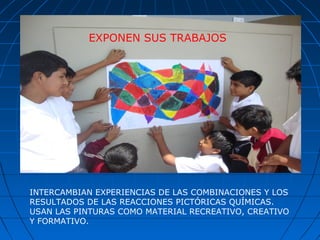 INTERCAMBIAN EXPERIENCIAS DE LAS COMBINACIONES Y LOS
RESULTADOS DE LAS REACCIONES PICTÓRICAS QUÍMICAS.
USAN LAS PINTURAS COMO MATERIAL RECREATIVO, CREATIVO
Y FORMATIVO.
EXPONEN SUS TRABAJOS
 
