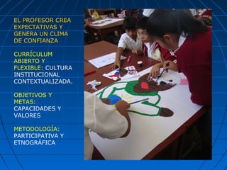 EL PROFESOR CREA
EXPECTATIVAS Y
GENERA UN CLIMA
DE CONFIANZA
CURRÍCULUM
ABIERTO Y
FLEXIBLE: CULTURA
INSTITUCIONAL
CONTEXTUALIZADA.
OBJETIVOS Y
METAS:
CAPACIDADES Y
VALORES
METODOLOGÍA:
PARTICIPATIVA Y
ETNOGRÁFICA
 