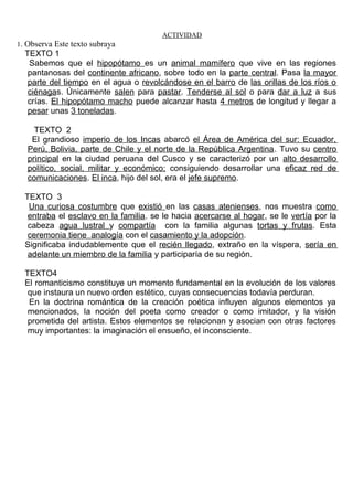 ACTIVIDAD 
1. Observa Este texto subraya 
TEXTO 1 
Sabemos que el hipopótamo es un animal mamífero que vive en las regiones 
pantanosas del continente africano, sobre todo en la parte central. Pasa la mayor 
parte del tiempo en el agua o revolcándose en el barro de las orillas de los ríos o 
ciénagas. Únicamente salen para pastar. Tenderse al sol o para dar a luz a sus 
crías. El hipopótamo macho puede alcanzar hasta 4 metros de longitud y llegar a 
pesar unas 3 toneladas. 
TEXTO 2 
El grandioso imperio de los Incas abarcó el Área de América del sur: Ecuador, 
Perú, Bolivia, parte de Chile y el norte de la República Argentina. Tuvo su centro 
principal en la ciudad peruana del Cusco y se caracterizó por un alto desarrollo 
político, social, militar y económico; consiguiendo desarrollar una eficaz red de 
comunicaciones. El inca, hijo del sol, era el jefe supremo. 
TEXTO 3 
Una curiosa costumbre que existió en las casas atenienses, nos muestra como 
entraba el esclavo en la familia. se le hacia acercarse al hogar, se le vertía por la 
cabeza agua lustral y compartía con la familia algunas tortas y frutas. Esta 
ceremonia tiene analogía con el casamiento y la adopción. 
Significaba indudablemente que el recién llegado, extraño en la víspera, sería en 
adelante un miembro de la familia y participaría de su región. 
TEXTO4 
El romanticismo constituye un momento fundamental en la evolución de los valores 
que instaura un nuevo orden estético, cuyas consecuencias todavía perduran. 
En la doctrina romántica de la creación poética influyen algunos elementos ya 
mencionados, la noción del poeta como creador o como imitador, y la visión 
prometida del artista. Estos elementos se relacionan y asocian con otras factores 
muy importantes: la imaginación el ensueño, el inconsciente. 
