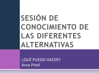 SESIÓN DE CONOCIMIENTO DE LAS DIFERENTES ALTERNATIVAS ¿QUÉ PUEDO HACER? Aroa Pinel 