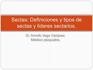 Dr. Arnulfo Vega Vázquez.
Médico psiquiatra.
Sectas: Definiciones y tipos de
sectas y lideres sectarios.
 
