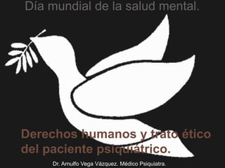 Derechos humanos y trato ético
del paciente psiquiátrico.
Día mundial de la salud mental.
Dr. Arnulfo Vega Vázquez. Médico Psiquiatra.
 