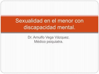 Dr. Arnulfo Vega Vázquez.
Médico psiquiatra.
Sexualidad en el menor con
discapacidad mental.
 