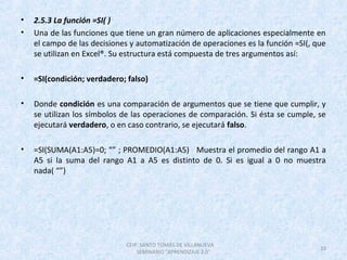 • 2.5.3 La función =SI( )
• Una de las funciones que tiene un gran número de aplicaciones especialmente en
el campo de las decisiones y automatización de operaciones es la función =SI(, que
se utilizan en Excel®. Su estructura está compuesta de tres argumentos así:
• =SI(condición; verdadero; falso)
• Donde condición es una comparación de argumentos que se tiene que cumplir, y
se utilizan los símbolos de las operaciones de comparación. Si ésta se cumple, se
ejecutará verdadero, o en caso contrario, se ejecutará falso.
• =SI(SUMA(A1:A5)=0; “” ; PROMEDIO(A1:A5) Muestra el promedio del rango A1 a
A5 si la suma del rango A1 a A5 es distinto de 0. Si es igual a 0 no muestra
nada( “”)
CEIP. SANTO TOMÁS DE VILLANUEVA
SEMINARIO "APRENDIZAJE 2.0"
10
 