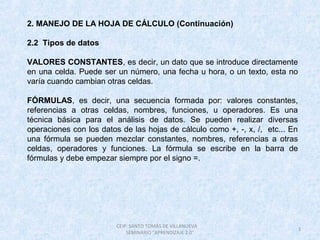 3
CEIP. SANTO TOMÁS DE VILLANUEVA
SEMINARIO "APRENDIZAJE 2.0"
2. MANEJO DE LA HOJA DE CÁLCULO (Continuación)
2.2 Tipos de datos
VALORES CONSTANTES, es decir, un dato que se introduce directamente
en una celda. Puede ser un número, una fecha u hora, o un texto, esta no
varía cuando cambian otras celdas.
FÓRMULAS, es decir, una secuencia formada por: valores constantes,
referencias a otras celdas, nombres, funciones, u operadores. Es una
técnica básica para el análisis de datos. Se pueden realizar diversas
operaciones con los datos de las hojas de cálculo como +, -, x, /, etc... En
una fórmula se pueden mezclar constantes, nombres, referencias a otras
celdas, operadores y funciones. La fórmula se escribe en la barra de
fórmulas y debe empezar siempre por el signo =.
 