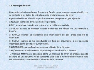 • 2.3 Mensajes de error
• Cuando introducimos datos y formulas y Excel y no se encuentra una relación con
su contexto o los datos de entrada, puede enviar mensajes de error.
• Algunos de ellos se identifican por los mensajes que generan, por ejemplo:
•  #¡DIV/0! cuando se divide un número por cero.
• #¡REF! se produce cuando una referencia de celda no es válida.
•  #¡NUM! cuando se escriben valores numéricos no válidos en una fórmula o
función.
•  #¡NULO! cuando se especifica una intersección de dos áreas que no se
intersecan .
•  #¡NUM! cuando se ha introducido un tipo de argumento o de operando
incorrecto, como puede ser sumar textos.
•  #¿NOMBRE? cuando Excel no reconoce el texto de la fórmula.
•  #N/A cuando un valor no está disponible para una función o fórmula.
• El mensaje ##### no se considera como un mensaje de error, se produce cuando
el ancho de una columna no es suficiente y no cabe el número que contiene. Para
solucionarlo basta con aumentar el ancho de la columna.
CEIP. SANTO TOMÁS DE VILLANUEVA
SEMINARIO "APRENDIZAJE 2.0"
5
 