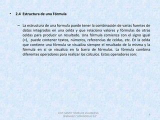 • 2.4 Estructura de una Fórmula
– La estructura de una formula puede tener la combinación de varias fuentes de
datos integrados en una celda y que relaciona valores y fórmulas de otras
celdas para producir un resultado. Una fórmula comienza con el signo igual
(=), puede contener textos, números, referencias de celdas, etc. En la celda
que contiene una fórmula se visualiza siempre el resultado de la misma y la
fórmula en sí se visualiza en la barra de fórmulas. La fórmula combina
diferentes operadores para realizar los cálculos. Estos operadores son:
CEIP. SANTO TOMÁS DE VILLANUEVA
SEMINARIO "APRENDIZAJE 2.0"
6
 