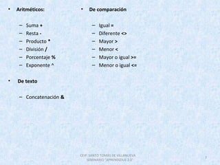 • Aritméticos:
 
– Suma +
– Resta -
– Producto *
– División /
– Porcentaje %
– Exponente ^ 
•  De texto
– Concatenación &
• De comparación
 
– Igual =
– Diferente <>
– Mayor >
– Menor <
– Mayor o igual >=
– Menor o igual <=
CEIP. SANTO TOMÁS DE VILLANUEVA      
SEMINARIO "APRENDIZAJE 2.0"
7
 