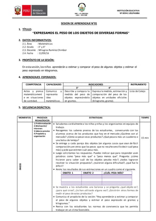 GRE – LA LIBERTAD
UGEL - JULCAN
INSTITUCIÓN EDUCATIVA
Nº 80941 URUPAMBA
SESION DE APRENDIZAJE N°01
1. TÍTULO:
“EXPRESAMOS EL PESO DE LOS OBJETOS DE DIVERSAS FORMAS”
2. DATOS INFORMATIVOS:
2.1. Área : Matemáticas
2.2. Grado : 3° y 4°
2.3. Docente : Milagros RamírezChimbor
2.4. Fecha : 12/09/16
3. PROPÓSITO DE LA SESIÓN:
En estasesión,losniños aprenderán a estimar y comparar el peso de algunos objetos y estimar el
peso expresado en kilogramos.
4. APRENDIZAJES ESPERADOS:
COMPETENCIA CAPACIDADES INDICADORES INSTRUMENTO
3° 4°
Actúa y piensa
matemáticament
e en situaciones
de cantidad.
Comunica y
representa
idea
matemáticas.
Describe y compara la
medida del peso de
objetos expresándolo
en gramos.
Expresa la medida, estimación y
comparación del peso de los
objetos en unidades oficiales
(kilogramo, gramo).
Lista de Cotejo
5. SECUENCIADIDÁCTICA:
MOMENTOS PROCESOS
PEDAGÓGICOS
ESTRATEGIAS TIEMPO
INICIO
1.Problematización
2.Motivación/
intereses
3.Saberesprevios
4.Propósito y
organización
 Saludamos cordialmentea los niños y niñas y los organizamos en equipos de
trabajo.
 Recogemos los saberes previos de los estudiantes, conversando con los
alumnos acerca de los productos que hay en el mercado ¿Quiénes van al
mercado? ¿Cómo se pesan esos productos? ¿Qué pesara más un cuaderno o
una bolsa de lenteja?
 Se entrega a cada pareja dos objetos (en algunos casos que sean de fácil
comparación y en otros que los pesos que no resultesencillo decir cuál pesa
más) y pide que estimen cuál pesa más.
 Luego solicitamos las respuestas. Puedes indicar que para responder usen
palabras como “pesa más que” o “pesa menos que”. Pregunta: ¿cómo
hicieron para saber cuál de los objetos pesaba más?; ¿todos lograron
resolver la situación propuesta?, ¿tuvieron alguna dificultad?, ¿qué fue lo
difícil?
 Anota los resultados de sus estimaciones en un cuadro como el siguiente.
OBJETO 1 OBJETO 2 ¿CUÁL PESA MÁS?
 Se muestra a los estudiantes una balanza y se pregunta: ¿qué objeto es?,
¿para qué sirve?, ¿lo han utilizado alguna vez?; ¿Existirán otras formas de
medir el peso de estos productos?
 Comunica el propósito de la sesión: “Hoy aprenderán a estimar y comparar
el peso de algunos objetos y estimar el peso expresado en gramos y
kilogramos.”
 Revisa con los estudiantes las normas de convivencia que les permita
trabajar en un clima favorable.
15 min
 